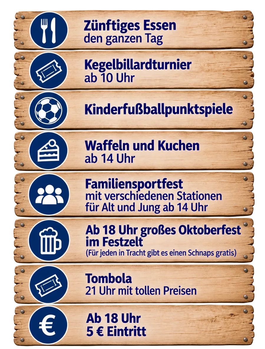Programm: Zünftiges Essen den ganzen Tag. Kegelbillardturnier ab 10 Uhr. Kinderfußballpunktspiele. Waffeln und Kuchen ab 14 Uhr. Familiensportfest mit verschiedenen Stationen für Alt und Jung ab 14 Uhr. Ab 18 Uhr großes Oktoberfest im Festzelt, für jeden in Tracht gibt es einen Schnaps gratis. Tombola 21 Uhr mit tollen Preisen. Ab 18 Uhr 5 Euro Eintritt.